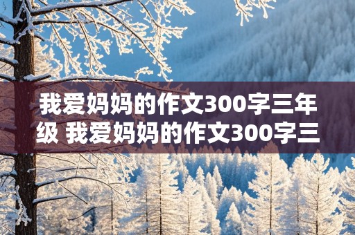 我爱妈妈的作文300字三年级 我爱妈妈的作文300字三年级上册