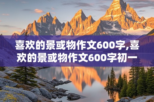 喜欢的景或物作文600字,喜欢的景或物作文600字初一