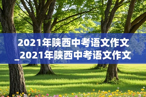 2021年陕西中考语文作文_2021年陕西中考语文作文题目