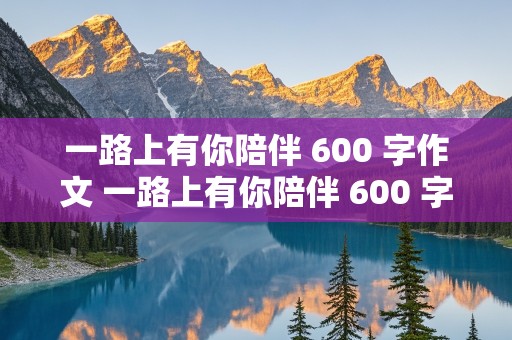 一路上有你陪伴 600 字作文 一路上有你陪伴 600 字作文议论文