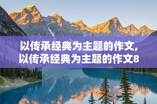 以传承经典为主题的作文,以传承经典为主题的作文800字