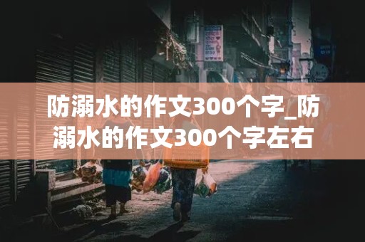 防溺水的作文300个字_防溺水的作文300个字左右