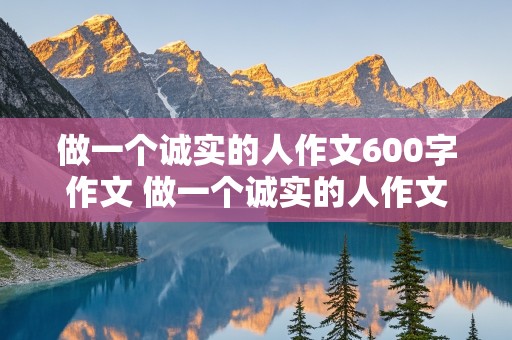 做一个诚实的人作文600字作文 做一个诚实的人作文600字作文议论文