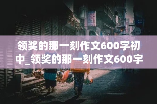 领奖的那一刻作文600字初中_领奖的那一刻作文600字初中范文