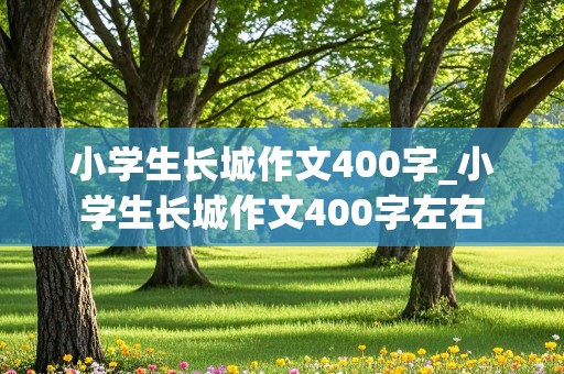 小学生长城作文400字_小学生长城作文400字左右