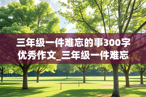 三年级一件难忘的事300字优秀作文_三年级一件难忘的事300字优秀作文大全