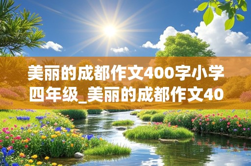 美丽的成都作文400字小学四年级_美丽的成都作文400字小学四年级