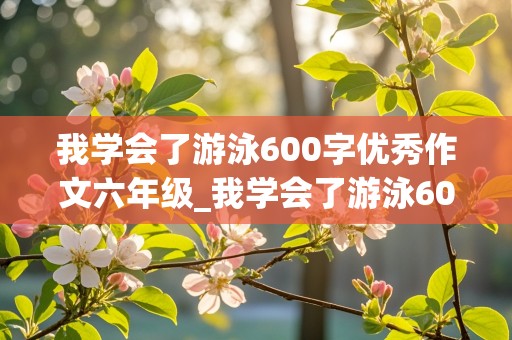 我学会了游泳600字优秀作文六年级_我学会了游泳600字优秀作文六年级上册