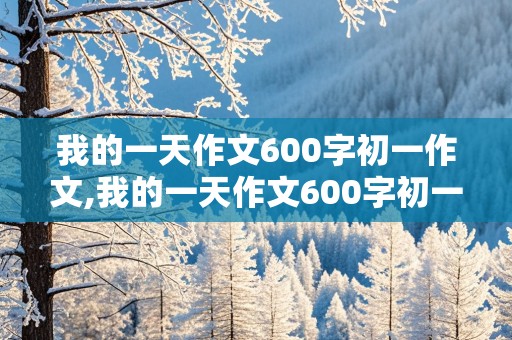 我的一天作文600字初一作文,我的一天作文600字初一作文星期日