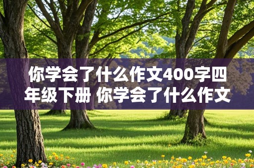 你学会了什么作文400字四年级下册 你学会了什么作文400字四年级下册 要有成功和失败