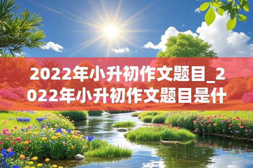 2022年小升初作文题目_2022年小升初作文题目是什么