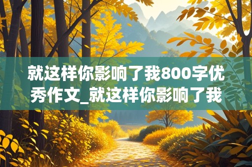 就这样你影响了我800字优秀作文_就这样你影响了我800字优秀作文怎么写