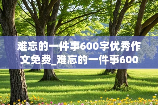 难忘的一件事600字优秀作文免费_难忘的一件事600字优秀作文免费初中