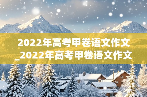 2022年高考甲卷语文作文_2022年高考甲卷语文作文题目