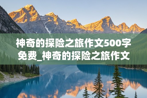 神奇的探险之旅作文500字免费_神奇的探险之旅作文500字免费优秀