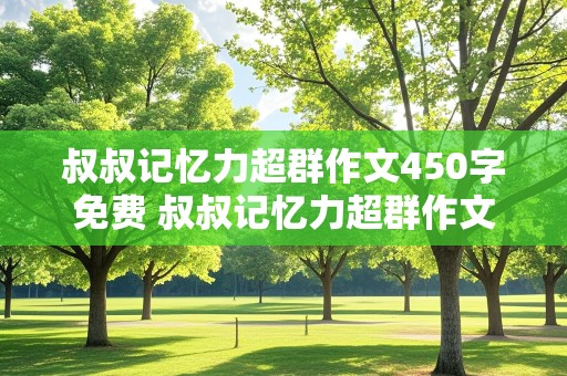 叔叔记忆力超群作文450字免费 叔叔记忆力超群作文450字免费阅读