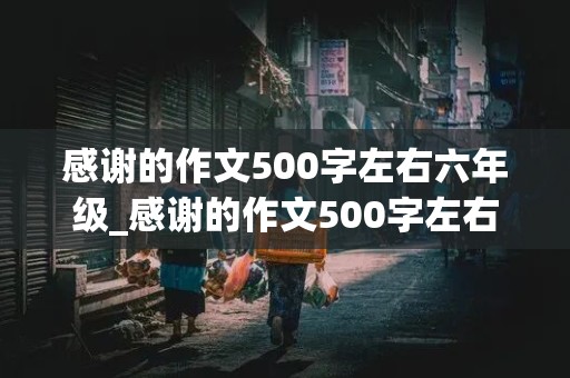 感谢的作文500字左右六年级_感谢的作文500字左右六年级写一件事