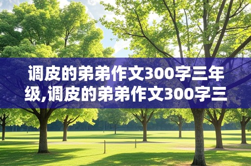 调皮的弟弟作文300字三年级,调皮的弟弟作文300字三年级下册