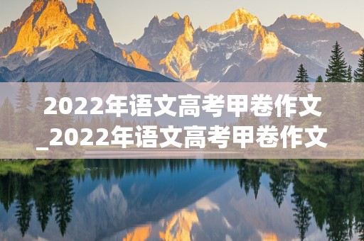 2022年语文高考甲卷作文_2022年语文高考甲卷作文范文