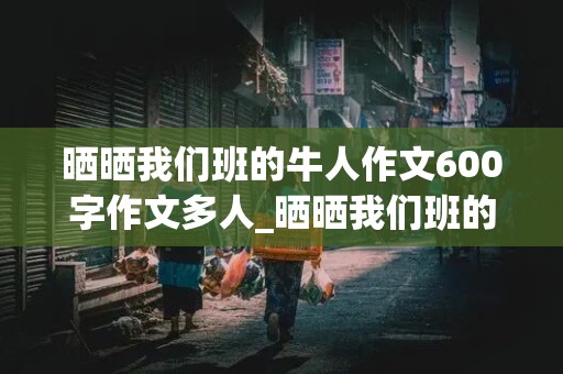 晒晒我们班的牛人作文600字作文多人_晒晒我们班的牛人作文600字作文多人开头结尾