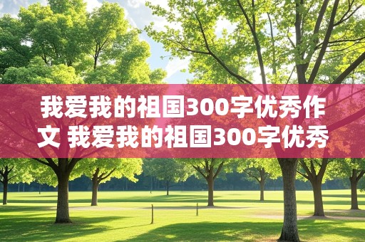 我爱我的祖国300字优秀作文 我爱我的祖国300字优秀作文四年级