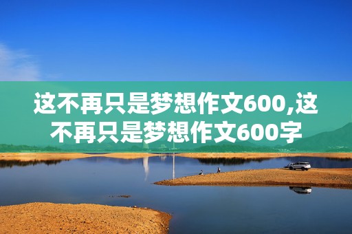 这不再只是梦想作文600,这不再只是梦想作文600字