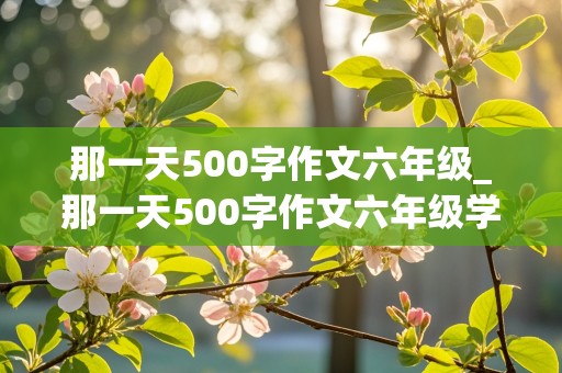 那一天500字作文六年级_那一天500字作文六年级学校