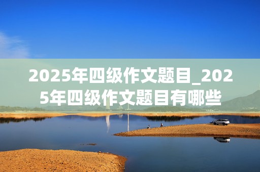 2025年四级作文题目_2025年四级作文题目有哪些