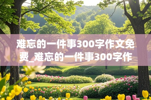 难忘的一件事300字作文免费_难忘的一件事300字作文免费可抄(三年级)