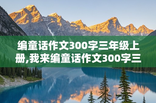 编童话作文300字三年级上册,我来编童话作文300字三年级上册