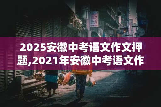 2025安徽中考语文作文押题,2021年安徽中考语文作文押题