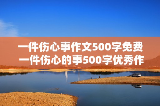 一件伤心事作文500字免费 一件伤心的事500字优秀作文