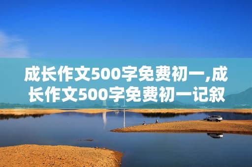 成长作文500字免费初一,成长作文500字免费初一记叙文