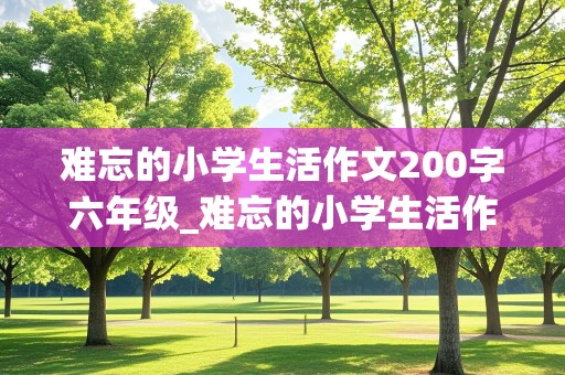 难忘的小学生活作文200字六年级_难忘的小学生活作文200字六年级笫一自然段