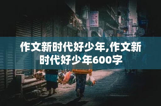 作文新时代好少年,作文新时代好少年600字