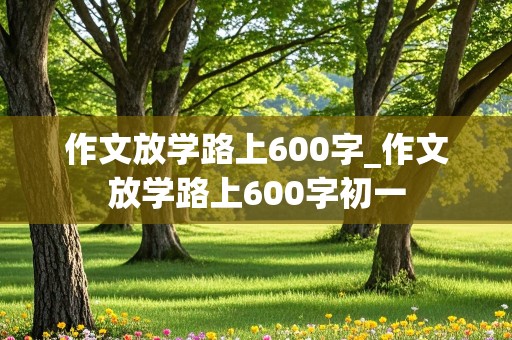 作文放学路上600字_作文放学路上600字初一