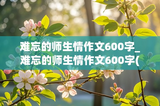 难忘的师生情作文600字_难忘的师生情作文600字(共9篇)