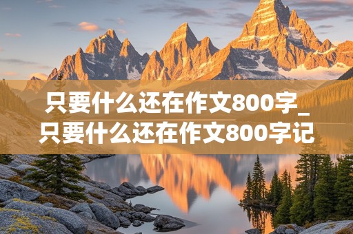 只要什么还在作文800字_只要什么还在作文800字记叙文