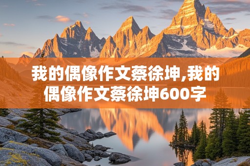 我的偶像作文蔡徐坤,我的偶像作文蔡徐坤600字