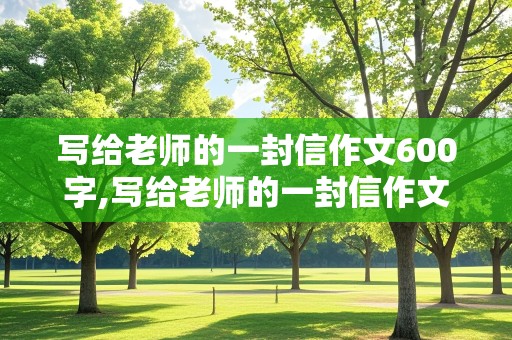 写给老师的一封信作文600字,写给老师的一封信作文600字,优秀获奖作文