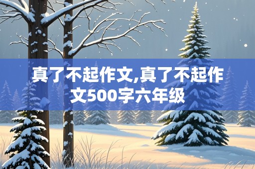 真了不起作文,真了不起作文500字六年级