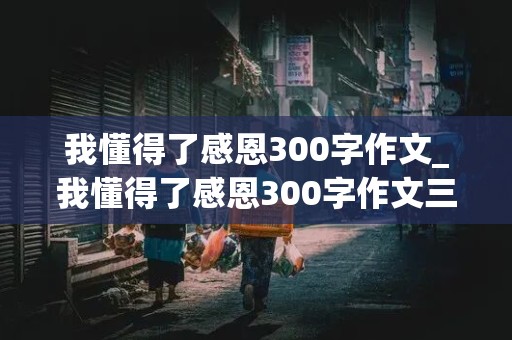 我懂得了感恩300字作文_我懂得了感恩300字作文三年级