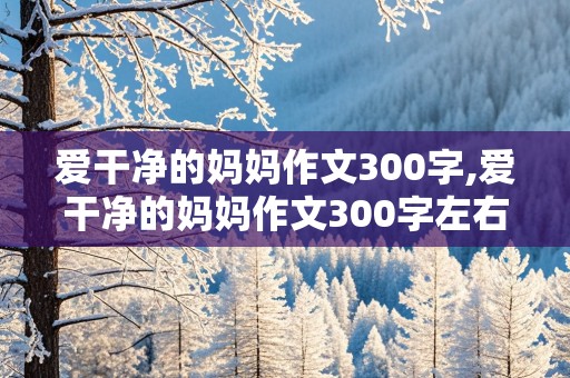 爱干净的妈妈作文300字,爱干净的妈妈作文300字左右