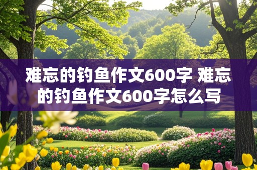 难忘的钓鱼作文600字 难忘的钓鱼作文600字怎么写