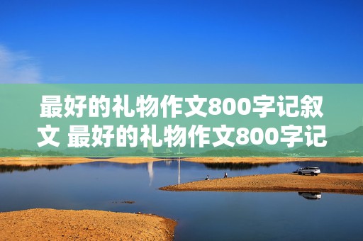 最好的礼物作文800字记叙文 最好的礼物作文800字记叙文高中