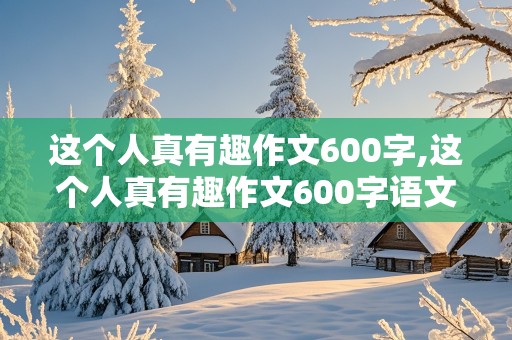 这个人真有趣作文600字,这个人真有趣作文600字语文六年级