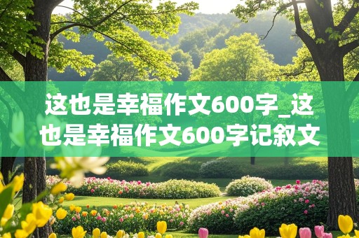 这也是幸福作文600字_这也是幸福作文600字记叙文