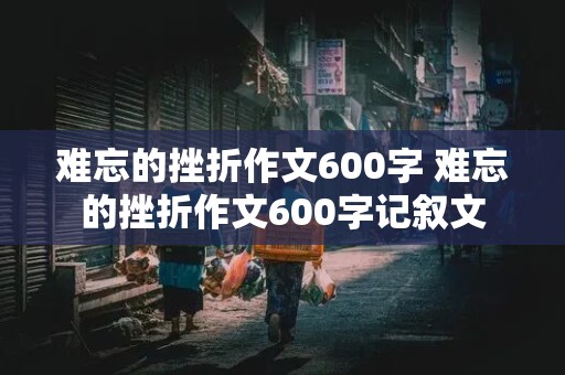 难忘的挫折作文600字 难忘的挫折作文600字记叙文