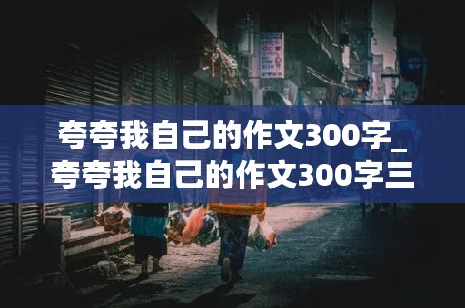 夸夸我自己的作文300字_夸夸我自己的作文300字三年级