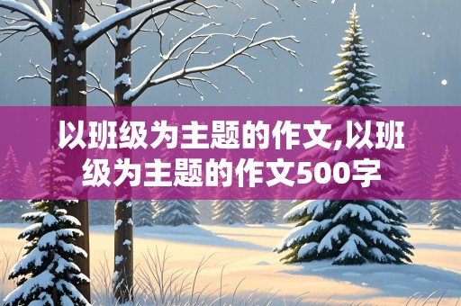 以班级为主题的作文,以班级为主题的作文500字